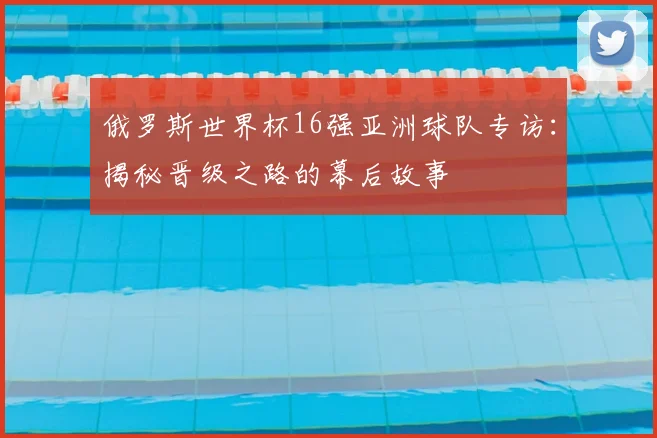 俄罗斯世界杯16强亚洲球队专访:揭秘晋级之路的幕后故事