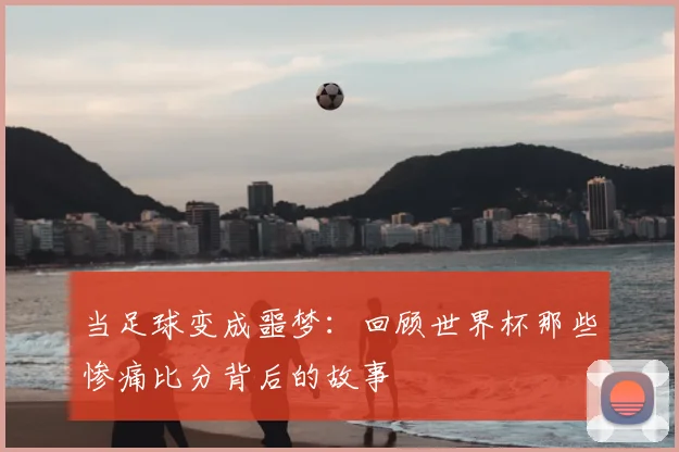 当足球变成噩梦：回顾世界杯那些惨痛比分背后的故事