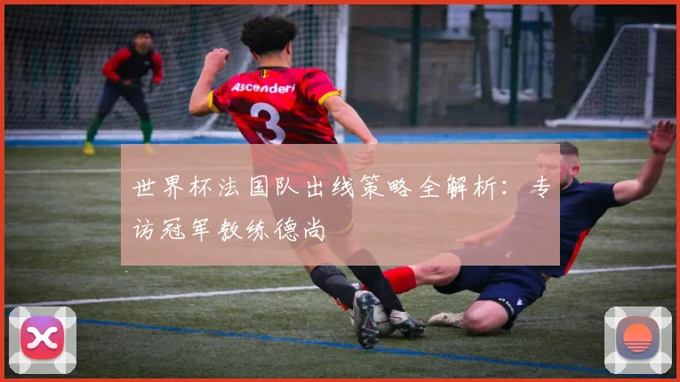 世界杯法国队出线策略全解析:专访冠军教练德尚