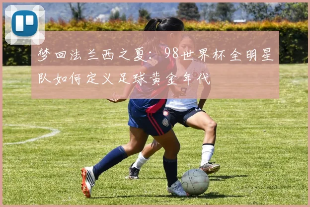 梦回法兰西之夏：98世界杯全明星队如何定义足球黄金年代