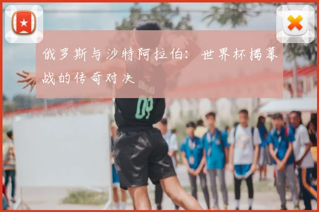 俄罗斯与沙特阿拉伯:世界杯揭幕战的传奇对决