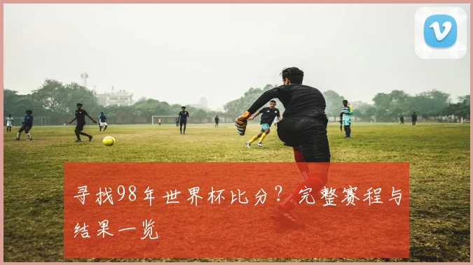 寻找98年世界杯比分?完整赛程与结果一览
