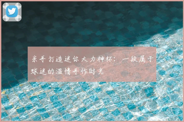 亲手打造迷你大力神杯:一段属于球迷的温情手作时光