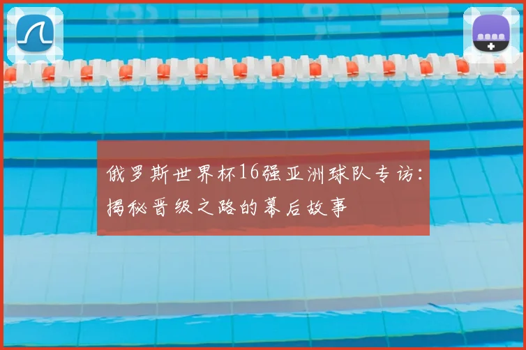 俄罗斯世界杯16强亚洲球队专访:揭秘晋级之路的幕后故事