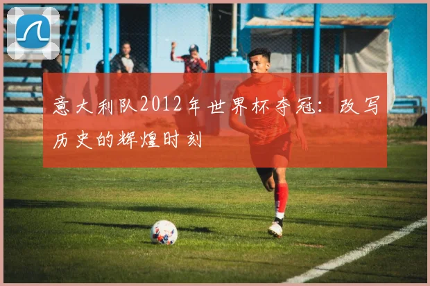 意大利队2012年世界杯夺冠：改写历史的辉煌时刻