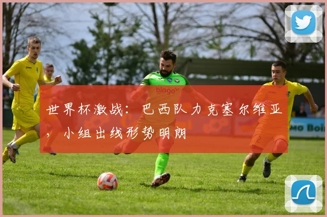 世界杯激战：巴西队力克塞尔维亚，小组出线形势明朗