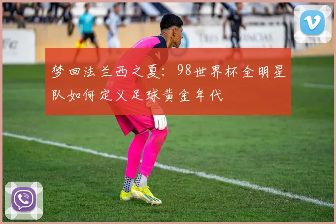 梦回法兰西之夏:98世界杯全明星队如何定义足球黄金年代