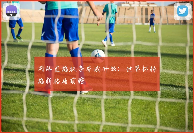网络直播权争夺战升级：世界杯转播新格局前瞻