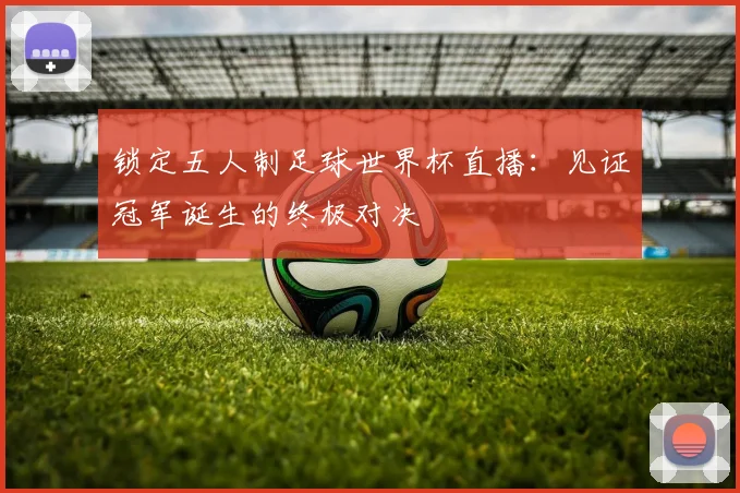 锁定五人制足球世界杯直播：见证冠军诞生的终极对决
