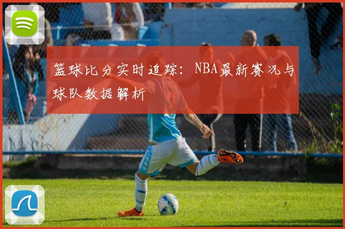 篮球比分实时追踪：NBA最新赛况与球队数据解析