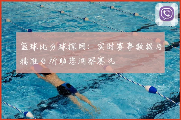 篮球比分球探网：实时赛事数据与精准分析助您洞察赛况