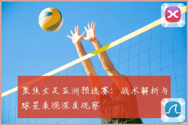 聚焦女足亚洲预选赛：战术解析与球星表现深度观察