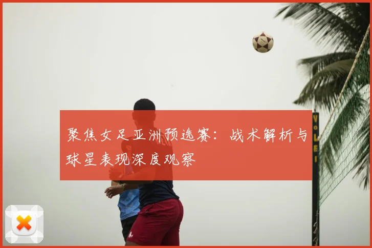 聚焦女足亚洲预选赛：战术解析与球星表现深度观察