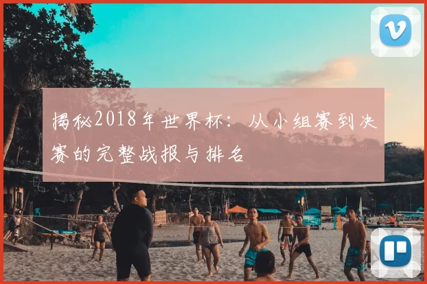 揭秘2018年世界杯：从小组赛到决赛的完整战报与排名
