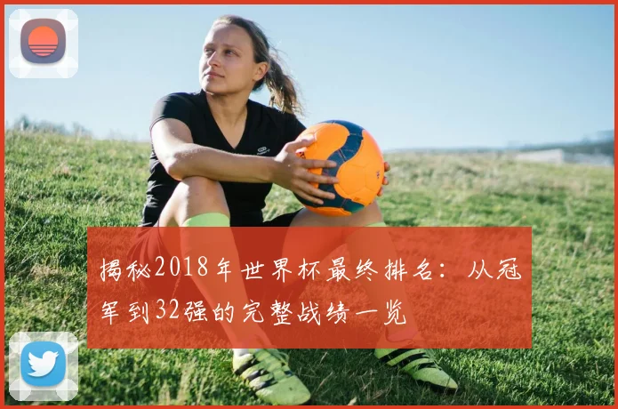 揭秘2018年世界杯最终排名：从冠军到32强的完整战绩一览