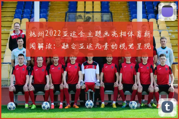 杭州2022亚运会主题画亮相体育新闻解读：融合亚运元素的视觉呈现与传播看点