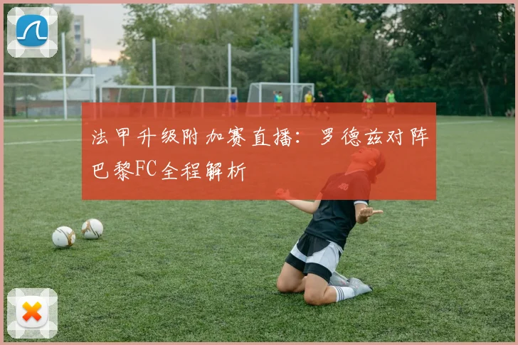 法甲升级附加赛直播:罗德兹对阵巴黎FC全程解析